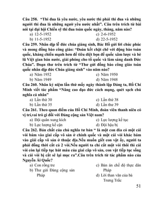 51
Câu 258. “Thi đua là yêu nước, yêu nước thì phải thi đua và những
người thi đua là những ngườ yêu nước nhất”. Câu trên trích từ bài
nói tại đại hội Chiến sỹ thi đua toàn quốc ngày, tháng, năm nào?
a) 12-5-1952
b) 11-5-1952
c) 2-6-1952
d) 22-5-1952
Câu 259. Nhân dịp lễ đức chúa giáng sinh, Bác Hồ gửi lời chúc phúc
và mong đồng bào công giáo: “Đoàn kết chặt chẽ với động bào toàn
quốc, kháng chiến mạnh hơn để tiêu diệt bọn đế quốc xâm lược và bè
lũ Việt gian bán nước, giải phóng cho tổ quốc và làm sáng danh Đức
Chúa”. Đoạn thư trên trích từ “Thư gửi đồng bào công giáo toàn
quốc nhân dịp đức Chúa giáng sinh” vào năm nào?
a) Năm 1952
b) Năm 1949
c) Năm 1950
d) Năm 1948
Câu 260. Nhân kỷ niệm lần thứ mấy ngày thành lập Đảng ta, Hồ Chí
Minh viết tác phẩm “Nâng cao đạo đức cách mạng, quét sạch chủ
nghĩa cá nhân”
a) Lần thứ 30
b) Lần thứ 35
c) Lần thứ 38
d) Lần thư 39
Câu 261. Theo quan điểm của Hồ Chí Minh, đoàn viên thanh niên có
vị trí,vai trò gì đối với Đảng cộng sản Việt nam?
a) Đội quân xung kích
b) Lực lượng kế cận
c) Lực lượng kế tục
d) Đội hậu bị
Câu 262. Bản chất của chủ nghĩa tư bản “ là một con đỉa có một cái
vòi bám vào giai cấp vô sản ở chính quốc và một cái vòi khác bám
vào giái cấp vô sản ở thuộc địa.Nếu muốn giết con vật ấy, người ta
phải đồng thời cắt cả 2 vòi.Nếu người ta chỉ cắt một vòi thôi thì cái
vòi còn lại tiếp tục hút máu của giai câp vô sản, con vật tiếp tục sống
và cái vòi bị cắt sẽ lại mọc ra”.Câu trên trích từ tác phẩm nào của
Nguyễn Ái Quốc?
a) Con rồng tre
b) Thư gửi Đảng cộng sản
Pháp
c) Bản án chế độ thực dân
Pháp
d) Lời than vãn của bà
Trưng Trắc
 