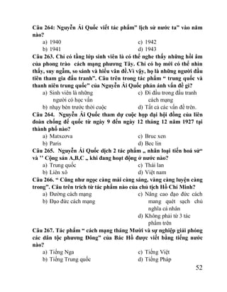 52
Câu 264: Nguyễn Ái Quốc viết tác phẩm” lịch sử nước ta” vào năm
nào?
a) 1940
b) 1941
c) 1942
d) 1943
Câu 263. Chỉ có tầng lớp sinh viên là có thể nghe thấy những hồi âm
của phong trào cách mạng phương Tây. Chỉ có họ mới có thể nhìn
thấy, suy ngẫm, so sánh và hiểu vân đề.Vì vậy, họ là những người đầu
tiên tham gia đấu tranh”. Câu trên trong tác phẩm “ trung quốc và
thanh niên trung quốc” của Nguyễn Ái Quốc phản ánh vấn đề gì?
a) Sinh viên là những
người có học vấn
b) nhạy bén trước thời cuộc
c) Đi đầu trong đấu tranh
cách mạng
d) Tất cả các vấn đề trên.
Câu 264. Nguyễn Ái Quốc tham dự cuộc họp đại hội đồng của liên
đoàn chống đế quốc từ ngày 9 đến ngày 12 tháng 12 năm 1927 tại
thành phố nào?
a) Matxcơva
b) Paris
c) Bruc xen
d) Bec lin
Câu 265. Nguyễn Ái Quốc dịch 2 tác phẩm „ nhân loại tiến hoá sử“
và ’’ Cộng sản A,B,C „ khi đang hoạt động ở nước nào?
a) Trung quốc
b) Liên xô
c) Thái lan
d) Việt nam
Câu 266. “ Cũng như ngọc càng mài càng sáng, vàng càng luyện càng
trong”. Câu trên trích từ tác phẩm nào của chủ tịch Hồ Chí Minh?
a) Đường cách mạng
b) Đạo đức cách mạng
c) Nâng cao đạo đức cách
mang quét sạch chủ
nghĩa cá nhân
d) Không phải từ 3 tác
phẩm trên
Câu 267. Tác phẩm “ cách mạng tháng Mười và sự nghiệp giải phóng
các dân tộc phương Đông” của Bác Hồ được viết bằng tiếng nước
nào?
a) Tiếng Nga
b) Tiếng Trung quốc
c) Tiếng Việt
d) Tiếng Pháp
 