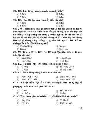 53
Câu 268. Bác Hồ dạy công an nhân dân mấy điều?
a) 6 điều
b) 5 điều
c) 4 điều
d) 7 điều
Câu 269. Bác Hồ dạy sinh viên mấy điều cần yêu?
a) 4 điều
b) 5 điều
c) 3 điều
d) 2 điều
Câu 270. Thanh niên phải có đức,có tài.Có tài mà không có đức ví
như một anh làm kinh tế tài chính rất giỏi nhưng lại đi đến thụt két
thì chẳng những không làm được gì có ích lợi cho xã hội mà còn có
hại cho xã hội nữa.Nếu có đức mà không có tài ví như ông bụt không
làm hại gì nhưng cũng không lợi gì cho loài người”. Bác Hồ nói
những điều trên với đối tượng nào?
a) Cán bộ Đảng
b) Bộ đội
c) Công an
d) Sinh viên
Câu 271. Từ năm 1921 - 1923, Bác Hồ hoạt động thực tiễn và lý luận
trên địa bàn nào?
a) Nước Pháp
b) Nước Nga
c) Trung Quốc
d) Thái Lan
Câu 272. Từ năm 1924 - 1927 Bác Hồ hoạt động ở đâu?
a) Ở Pháp
b) Ở Nga
c) Ở Trung Quốc
d) Ở Việt Nam
Câu 273. Bác Hồ hoạt động ở Thái Lan năm nào?
a) Năm 1928 – 1929
b) Năm 1929 -1930
c) Năm 1930 -1931
d) Năm 1931 - 1932
C âu 274. Luận điểm “học để làm việc, làm người, làm cán bộ. Học để
phụng sự nhân dân và tổ quốc” là của ai?
a) C.Mác
b) V.Lê-Nin
c) Hồ Chí Minh
d) Stalin
C âu 275. Ai là tác giả của bài thơ “ Người đi tìm hình của nước”?
a) Huy Cận
b) Tố Hữu
c) Tế Hanh
d) Chế Lan Viên
 