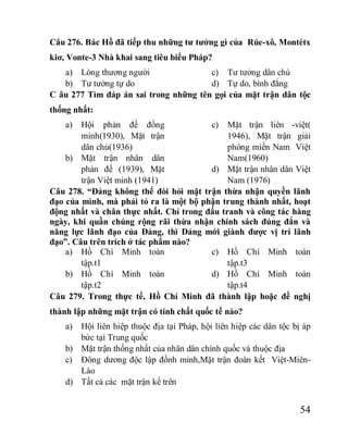 54
Câu 276. Bác Hồ đã tiếp thu những tư tưởng gì của Rúe-xô, Montétx
kiơ, Vonte-3 Nhà khai sang tiêu biểu Pháp?
a) Lòng thương người
b) Tư tưởng tự do
c) Tư tưởng dân chủ
d) Tự do, bình đẳng
C âu 277 Tìm đáp án sai trong những tên gọi của mặt trận dân tộc
thống nhất:
a) Hội phản đế đồng
minh(1930), Mặt trận
dân chủ(1936)
b) Mặt trận nhân dân
phản đế (1939), Mặt
trận Việt minh (1941)
c) Mặt trận liên -việt(
1946), Mặt trận giải
phóng miền Nam Việt
Nam(1960)
d) Mặt trận nhân dân Việt
Nam (1976)
Câu 278. “Đảng không thể đòi hỏi mặt trận thừa nhận quyền lãnh
đạo của mình, mà phải tỏ ra là một bộ phận trung thành nhất, hoạt
động nhất và chân thực nhất. Chỉ trong đấu tranh và công tác hàng
ngày, khi quần chúng rộng rãi thừa nhận chính sách đúng đắn và
năng lực lãnh đạo của Đảng, thì Đảng mới giành được vị trí lãnh
đạo”. Câu trên trích ở tác phẩm nào?
a) Hồ Chí Minh toàn
tập.t1
b) Hồ Chí Minh toàn
tập.t2
c) Hồ Chí Minh toàn
tập.t3
d) Hồ Chí Minh toàn
tập.t4
Câu 279. Trong thực tế, Hồ Chí Minh đã thành lập hoặc đề nghị
thành lập những mặt trận có tính chất quốc tế nào?
a) Hội liên hiệp thuộc địa tại Pháp, hội liên hiệp các dân tộc bị áp
bức tại Trung quốc
b) Mặt trận thống nhất của nhân dân chính quốc và thuộc địa
c) Đông dương độc lập đồnh minh,Mặt trận đoàn kết Việt-Miên-
Lào
d) Tất cả các mặt trận kể trên
 