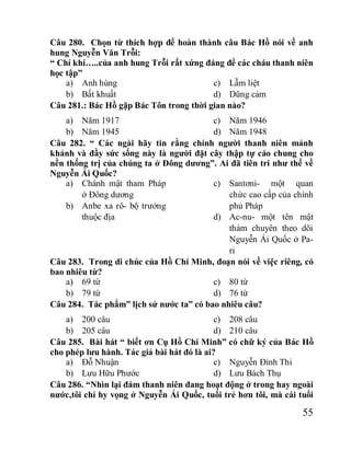 55
Câu 280. Chọn từ thích hợp để hoàn thành câu Bác Hồ nói về anh
hung Nguyễn Văn Trỗi:
“ Chí khí…..của anh hung Trỗi rất xứng đáng để các cháu thanh niên
học tập”
a) Anh hùng
b) Bất khuất
c) Lẫm liệt
d) Dũng cảm
Câu 281.: Bác Hồ gặp Bác Tôn trong thời gian nào?
a) Năm 1917
b) Năm 1945
c) Năm 1946
d) Năm 1948
Câu 282. “ Các ngài hãy tin rằng chính người thanh niên mảnh
khảnh và đầy sức sống này là người đặt cây thập tự cáo chung cho
nền thống trị của chúng ta ở Đông dương”. Ai đã tiên tri như thế về
Nguyễn Ái Quốc?
a) Chánh mật tham Pháp
ở Đông dương
b) Anbe xa rô- bộ trưởng
thuộc địa
c) Santơni- một quan
chức cao cấp của chính
phủ Pháp
d) Ac-nu- một tên mật
thám chuyên theo dõi
Nguyễn Ái Quốc ở Pa-
ri
Câu 283. Trong di chúc của Hồ Chí Minh, đoạn nói về việc riêng, có
bao nhiêu từ?
a) 69 từ
b) 79 từ
c) 80 từ
d) 76 từ
Câu 284. Tác phẩm” lịch sử nước ta” có bao nhiêu câu?
a) 200 câu
b) 205 câu
c) 208 câu
d) 210 câu
Câu 285. Bài hát “ biết ơn Cụ Hồ Chí Minh” có chữ ký của Bác Hồ
cho phép lưu hành. Tác giả bài hát đó là ai?
a) Đỗ Nhuận
b) Lưu Hữu Phước
c) Nguyễn Đình Thi
d) Lưu Bách Thụ
Câu 286. “Nhìn lại đám thanh niên đang hoạt động ở trong hay ngoài
nước,tôi chỉ hy vọng ở Nguyễn Ái Quốc, tuổi trẻ hơn tôi, mà cái tuổi
 