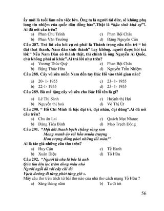 56
ấy mới là tuổi làm nên việc lớn. Ông ta là người tài đức, sẽ không phụ
long tín nhiệm của quốc dân đồng bào”.Thật là “hậu sinh khả uý”!.
Ai đã nói câu trên?
a) Phan Chu Trinh
b) Phan Văn Trường
c) Phan Bội Châu
d) Đặng Nguyên Cẩn
Câu 287. Trả lời câu hỏi cụ có phải là Thánh trong câu tiên tri “ bò
đái that thanh, Nam đàn sinh thánh” hay không, người được hỏi trả
lời:” Nếu Nam Đàn có thánh thật, thì chính là ông Nguyễn Ái Quốc,
chứ không phải ai khác”.Ai trả lời như trên?
a) Vương Thúc Quý
b) Đặng Thúc Hứa
c) Phan Bội Châu
d) Nguyễn Trần Nhiệm
Câu 288. Cây vú sữa miền Nam đến tay Bác Hồ vào thời gian nào?
a) 20- 1- 1955
b) 22-1- 1955
c) 23- 1- 1955
d) 25- 1- 1955
Câu 289. Bà má tặng cây vú sữa cho Bác Hồ tên là gì?
a) Lê Thị Sảnh
b) Nguyễn thị hoà
c) Huỳnh thị Hợi
d) Võ Thị Út
Câu 290. “ Hồ Chí Minh là bậc đại trí, đại nhân, đại dũng”.Ai đã nói
câu trên?
a) Chu ân Lai
b) Đặng Tiểu Bình
c) Quách Mạt Nhược
d) Mao Trạch Đông
Câu 291. “Một đời thanh bạch chẳng vàng son
Mong manh áo vải hồn muôn trượng
Hơn tượng đồng phơi những lối mòn!”
Ai là tác giả những câu thơ trên?
a) Huy Cận
b) Xuân Diệu
c) Tế Hanh
d) Tố Hữu
Câu 292. “Người là cha là bác là anh
Qủa tim lớn lọc trăm dòng máu nhỏ
Người ngồi đó với cây chì đỏ
Vạch đường đi từng phút từng giờ ».
Mấy câu thơ trên trích từ bài thơ nào cùa nhà thơ cách mạng Tố Hữu ?
a) Sáng tháng năm b) Ta đi tới
 