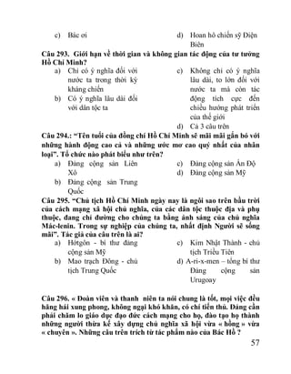 57
c) Bác ơi d) Hoan hô chiến sỹ Điện
Biên
Câu 293. Giới hạn về thời gian và không gian tác động của tư tưởng
Hồ Chí Minh?
a) Chỉ có ý nghĩa đối với
nước ta trong thời kỳ
kháng chiến
b) Có ý nghĩa lâu dài đối
với dân tộc ta
c) Không chỉ có ý nghĩa
lâu dài, to lớn đối với
nước ta mà còn tác
động tích cực đến
chiều hướng phát triển
của thế giới
d) Cả 3 câu trên
Câu 294.: “Tên tuổi của đồng chí Hồ Chí Minh sẽ mãi mãi gắn bó với
những hành động cao cả và những ước mơ cao quý nhất của nhân
loại”. Tổ chức nào phát biểu như trên?
a) Đảng cộng sản Liên
Xô
b) Đảng cộng sản Trung
Quốc
c) Đảng cộng sản Ấn Độ
d) Đảng cộng sản Mỹ
Câu 295. “Chủ tịch Hồ Chí Minh ngày nay là ngôi sao trên bầu trời
của cách mạng xã hội chủ nghĩa, của các dân tộc thuộc địa và phụ
thuộc, đang chỉ đường cho chúng ta bằng ánh sáng của chủ nghĩa
Mác-lenin. Trong sự nghiệp của chúng ta, nhất định Người sẽ sống
mãi”. Tác giả của câu trên là ai?
a) Hớtgôn - bí thư đảng
cộng sản Mỹ
b) Mao trạch Đông - chủ
tịch Trung Quốc
c) Kim Nhật Thành - chủ
tịch Triều Tiên
d) A-ri-x-men – tổng bí thư
Đảng cộng sản
Urugoay
Câu 296. « Đoàn viên và thanh niên ta nói chung là tốt, mọi việc đều
hăng hái xung phong, không ngại khó khăn, có chí tiến thủ. Đảng cần
phải chăm lo giáo dục đạo đức cách mạng cho họ, đào tạo họ thành
những người thừa kế xây dựng chủ nghĩa xã hội vừa « hồng » vừa
« chuyên ». Những câu trên trích từ tác phẩm nào của Bác Hồ ?
 