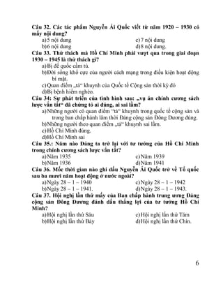 6
Câu 32. Các tác phẩm Nguyễn Ái Quốc viết từ năm 1920 – 1930 có
mấy nội dung?
a)5 nội dung
b)6 nội dung
c)7 nội dung
d)8 nội dung.
Câu 33. Thử thách mà Hồ Chí Minh phải vượt qua trong giai đoạn
1930 – 1945 là thử thách gì?
a)Bị đế quốc cầm tù.
b)Đời sống khổ cực của người cách mạng trong điều kiện hoạt động
bí mật.
c)Quan điểm „tả“ khuynh của Quốc tế Cộng sản thời kỳ đó
d)Bị bệnh hiểm nghèo.
Câu 34: Sự phát triển của tình hình sau: „vụ án chính cương sách
lược vắn tắt“ đã chứng tỏ ai đúng, ai sai lầm?
a)Những người có quan điểm “tả“ khuynh trong quốc tế cộng sản và
trong ban chấp hành lâm thời Đảng cộng sản Đông Dương đúng.
b)Những người theo quan điểm „tả“ khuynh sai lầm.
c)Hồ Chí Minh đúng.
d)Hồ Chí Minh sai
Câu 35.: Năm nào Đảng ta trở lại với tư tưởng của Hồ Chí Minh
trong chính cương sách lược vắn tắt?
a)Năm 1935
b)Năm 1936
c)Năm 1939
d)Năm 1941
Câu 36. Mốc thời gian nào ghi dấu Nguyễn Ái Quốc trở về Tổ quốc
sau ba mươi năm hoạt động ở nước ngoài?
a)Ngày 28 – 1 – 1940
b)Ngày 28 – 1 – 1941.
c)Ngày 28 – 1 – 1942
d)Ngày 28 – 1 – 1943.
Câu 37. Hội nghị lần thứ mấy của Ban chấp hành trung ương Đảng
cộng sản Đông Dương đánh dấu thắng lợi của tư tưởng Hồ Chí
Minh?
a)Hội nghị lần thứ Sáu
b)Hội nghị lần thứ Bảy
c)Hội nghị lấn thứ Tám
d)Hội nghị lần thứ Chín.
 