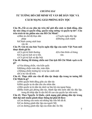 7
CHƯƠNG HAI
TƯ TƯỞNG HỒ CHÍ MINH VỀ VẤN ĐỀ DÂN TỘC VÀ
CÁCH MẠNG GIẢI PHÓNG DÂN TỘC
Câu 38.„Tất cả các dân tộc trên thế giới đều sinh ra bình đẳng, dân
tộc nào cũng có quyền sống, quyền sung sướng và quyền tự do“. Câu
trên trích từ tác phẩm nào của Hồ Chí Minh?
a)Bản án chế độ thực dân
pháp
b)Chính cương sách lược
vắn tắt .
c)Tuyên ngôn độc lập
d)Đường cách mệnh.
Câu 39. Giá trị của bản Tuyên ngôn độc lập của nước Việt Nam mới
được đánh giá là:
a)Có giá trị bình thường
b)Có giá trị lịch sử to lớn.
c)Có giá trị lịch sử đặc biệt
d)Là bản thiên cổ hùng
văn.
Câu 40. Đường lối kháng chiến mà Chủ tịch Hồ Chí Minh vạch ra là
gì?
a)Vừa kháng chiến, vừa kiến quốc
b)Kháng chiến toàn dân, toàn diện.
c)Kháng chiến trường kỳ và tự lực cánh sinh
d)Cả ba vấn đề trên.
Câu 41. Thực chất của vấn đề dân tộc thuộc địa trong tư tưởng Hồ
Chí Minh là gì?
a)Đòi quyền bình đẳng giữa các dân tộc
b)Đòi quyền tự do dân chủ cho nhân dân
c)Đòi quyền tự trị dân tộc dưới sự bảo hộ của ngoại bang.
d)Đấu tranh giải phóng dân tộc, thành lập nhà nước dân tộc độc lập,
trong đó nhân dân là chủ thể tối cao của quyền lực nhà nước.
Câu 42. Theo Nguyễn Ái Quốc, cách mạng giải phóng dân tộc trong
thời đại mới muốn giành được thắng lợi phải đi theo:
a)Con đường cứu nước mà những bậc tiền bối đã đi.
b)Con đường giành độc lập của người Mỹ.
c)Con đường giành độc lập của nhân dân Ấn Độ.
 