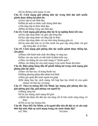 8
d)Con đường cách mạng vô sản.
Câu 43. Cách mạng giải phóng dân tộc trong thời đại mới muốn
giành được thắng lợi phải do:
a)Giai cấp tư sản lãnh đạo
b)Phải do một cá nhân xuất chúng lãnh đạo.
c)Do tầng lớp trí thức lãnh đạo.
d)Phải do Đảng Cộng sản lãnh đạo
Câu 44. Cách mạng giải phóng dân tộc là sự nghiệp đoàn kết của:
a)Giai cấp công nhân với giai cấp nông dân
b)Giai cấp công nhân với tầng lớp trí thức.
c)Giai cấp công nhân với các nhà công thương giàu có.
d)Của toàn dân trên cơ sở liên minh của giai cấp công nhân với giai
cấp nông dân và trí thức
Câu 45. Cách mạng giải phóng dân tộc muốn giành được thắng lợi,
cần phải:
a)Được tiến hành một cách chủ động và sáng tạo.
b)Dựa vào các nước có nền kinh tế phát triển cao.
c)Dựa vào thắng lợi của cách mạng ở "chính quốc".
d)Dựa vào thắng lợi của cách mạng ở các nước thuộc địa khác.
Câu 46. Biện pháp hàng đầu để giành thắng lợi trong cách mạng giải
phóng dân tộc phải:
a)Dựa vào bạo lực vũ trang thuần tuý
b)Dùng phương pháp đàm phán hoà bình.
c)Kêu gọi quân đội nước ngoài trợ giúp.
d)Sử dụng bạo lực cách mạng, kết hợp bạo lực chính trị của quần
chúng với bạo lực vũ trang
Câu 47. Theo tư tưởng Hồ Chí Minh, lực lượng giải phóng dân tộc,
giải phóng giai cấp, giải phóng con người là:
a)Đảng cộng sản
b)Các lực lượng cách mạng thế giới
c)Khối đại đoàn kết dân tộc mà nòng cốt là liên minh công nông, trí
thức.
d)Tất cả các lực lượng trên.
Câu 48. Theo Hồ Chí Minh, ai là người đầu tiên đã đặt cơ sở cho một
thời đại mới, thật sự cách mạng trong các nước thuộc địa?
a)C.Mác b)Lênin.
 