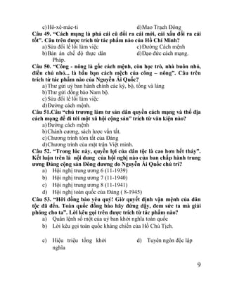 9
c)Hô-xê-mác-ti d)Mao Trạch Đông
Câu 49. “Cách mạng là phá cái cũ đổi ra cái mới, cái xấu đổi ra cái
tốt”. Câu trên được trích từ tác phẩm nào của Hồ Chí Minh?
a)Sửa đổi lề lối làm việc
b)Bản án chế độ thực dân
Pháp.
c)Đường Cách mệnh
d)Đạo đức cách mạng.
Câu 50. “Công - nông là gốc cách mệnh, còn học trò, nhà buôn nhỏ,
điền chủ nhỏ... là bầu bạn cách mệch của công – nông”. Câu trên
trích từ tác phẩm nào của Nguyễn Ái Quốc?
a)Thư gửi uỷ ban hành chính các kỳ, bộ, tổng và làng
b)Thư gửi đồng bào Nam bộ.
c)Sửa đổi lề lối làm việc
d)Đường cách mệnh.
Câu 51.Câu “chủ trương làm tư sản dân quyền cách mạng và thổ địa
cách mạng để đi tới một xã hội cộng sản” trích từ văn kiện nào?
a)Đường cách mệnh
b)Chánh cương, sách lược vắn tắt.
c)Chương trình tóm tắt của Đảng
d)Chương trình của mặt trận Việt minh.
Câu 52. “Trong lúc này, quyền lợi của dân tộc là cao hơn hết thảy”.
Kết luận trên là nội dung của hội nghị nào của ban chấp hành trung
ương Đảng cộng sản Đông dương do Nguyễn Ái Quốc chủ trì?
a) Hội nghị trung ương 6 (11-1939)
b) Hội nghị trung ương 7 (11-1940)
c) Hội nghị trung ương 8 (11-1941)
d) Hội nghị toàn quốc của Đảng ( 8-1945)
Câu 53. “Hỡi đồng bào yêu quý! Giờ quyết định vận mệnh của dân
tộc đã đến. Toàn quốc đồng bào hãy đứng dậy, đem sức ta mà giải
phóng cho ta”. Lời kêu gọi trên được trích từ tác phẩm nào?
a) Quân lệnh số một của uỷ ban khởi nghĩa toàn quốc
b) Lời kêu gọi toàn quốc kháng chiến của Hồ Chủ Tịch.
c) Hiệu triệu tổng khởi
nghĩa
d) Tuyên ngôn độc lập
 