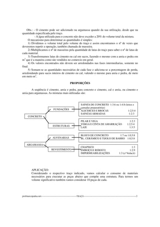 Obs.: - O cimento pode ser adicionado na argamassa quando da sua utilização, desde que na
quantidade especificada pelo traço.
- A água utilizada para o concreto não deve exceder a 20% do volume total da mistura.
O mecanismo para determinar as quantidades é simples:
1) Dividimos o volume total pelo volume do traço e assim encontramos o nº de vezes que
deveremos repetir a operação, também chamada de masseira.
2) Multiplicamos o nº de masseiras pela quantidade de latas do traço para saber o nº de latas de
cada material.
3) Transformamos latas de cimento ou cal em sacos, fazendo o mesmo com a areia e pedra em
m3
que é a maneira como são vendidos no comercio em geral.
4) Os valores encontrados não devem ser arredondados nas fases intermediarias, somente no
final.
5) Somam-se as quantidades necessárias de cada fase e adiciona-se a porcentagem de perda,
arredondando para sacos inteiros de cimento ou cal, valendo o mesmo para areia e pedra, de meio
em meio m3
.
PROPORÇÕES
A seqüência é cimento, areia e pedra, para concreto e cimento, cal e areia, ou cimento e
areia para argamassas. As misturas mais utilizadas são:
APLICAÇÃO:
Considerando o respectivo traço indicado, vamos calcular o consumo de materiais
necessários para executar as peças abaixo que compõe uma estrutura. Para termos um
volume significativo também vamos considerar 10 peças de cada.
profmarcopadua.net---------------------------------------------TRAÇO-------------------------------------------------------------------3
SAPATA DE CONCRETO 1:3:6 ou 1:4:8 (leitos e
camadas preparatórias)
ALICERCES E BROCAS 1:2,5:4
SAPATAS ARMADAS 1:2:3
FUNDAÇÕES
CONCRETO
PILAR E VIGA 1:2:3
VERGA E CINTA DE AMARRAÇÃO 1:2,5:4
LAJE 1:3:5
ESTRUTURAS
BLOCO DE CONCRETO 1:7 ou 1:0,5:8
BL. CERÂMICO E TIJOLO DE BARRO 1:0,5:8ALVENARIAS
ARGAMASSA
CHAPISCO 1:3
EMBOÇO E REBOCO 1:2:9
IMPERMEABILIZAÇÕES 1:3 (c/ Vedacit)
REVESTIMENTO
 