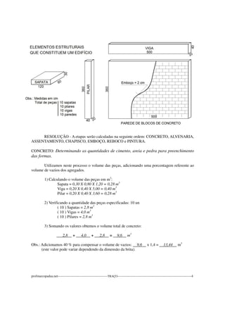RESOLUÇÃO - A etapas serão calculadas na seguinte ordem: CONCRETO, ALVENARIA,
ASSENTAMENTO, CHAPISCO, EMBOÇO, REBOCO e PINTURA.
CONCRETO: Determinando as quantidades de cimento, areia e pedra para preenchimento
das formas.
Utilizamos neste processo o volume das peças, adicionando uma porcentagem referente ao
volume de vazios dos agregados.
1) Calculando o volume das peças em m3
:
Sapata = 0,30 X 0,80 X 1,20 = 0,28 m3
Viga = 0,20 X 0,40 X 5,00 = 0,40 m3
Pilar = 0,20 X 0,40 X 3,60 = 0,28 m3
2) Verificando a quantidade das peças especificadas: 10 un
( 10 ) Sapatas = 2,8 m3
( 10 ) Vigas = 4,0 m3
( 10 ) Pilares = 2,8 m3
3) Somando os valores obtemos o volume total de concreto:
2,8 + 4,0 + 2,8 = 9,6 m3
Obs.: Adicionamos 40 % para compensar o volume de vazios: 9,6 x 1,4 = 13,44 m3
(este valor pode variar dependendo da dimensão da brita).
profmarcopadua.net---------------------------------------------TRAÇO-------------------------------------------------------------------4
 