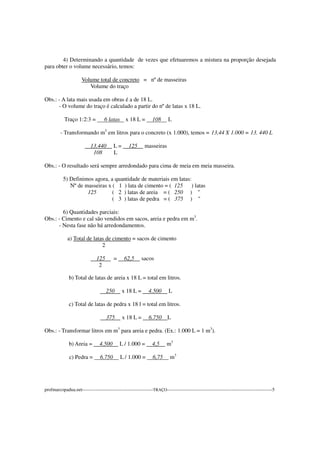 4) Determinando a quantidade de vezes que efetuaremos a mistura na proporção desejada
para obter o volume necessário, temos:
Volume total de concreto = nº de masseiras
Volume do traço
Obs.: - A lata mais usada em obras é a de 18 L.
- O volume do traço é calculado a partir do nº de latas x 18 L.
Traço 1:2:3 = 6 latas x 18 L = 108 L
- Transformando m3
em litros para o concreto (x 1.000), temos = 13,44 X 1.000 = 13. 440 L
13.440 L = 125 masseiras
108 L
Obs.: - O resultado será sempre arredondado para cima de meia em meia masseira.
5) Definimos agora, a quantidade de materiais em latas:
Nº de masseiras x ( 1 ) lata de cimento = ( 125 ) latas
125 ( 2 ) latas de areia = ( 250 ) "
( 3 ) latas de pedra = ( 375 ) "
6) Quantidades parciais:
Obs.: - Cimento e cal são vendidos em sacos, areia e pedra em m3
.
- Nesta fase não há arredondamentos.
a) Total de latas de cimento = sacos de cimento
2
125 = 62,5 sacos
2
b) Total de latas de areia x 18 L = total em litros.
250 x 18 L = 4.500 L
c) Total de latas de pedra x 18 l = total em litros.
375 x 18 L = 6.750 L
Obs.: - Transformar litros em m3
para areia e pedra. (Ex.: 1.000 L = 1 m3
).
b) Areia = 4.500 L / 1.000 = 4,5 m3
c) Pedra = 6.750 L / 1.000 = 6,75 m3
profmarcopadua.net---------------------------------------------TRAÇO-------------------------------------------------------------------5
 