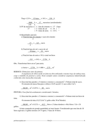 Traço 1:2:9 = 12 latas x 18 L = 216 L
3600 L = 17 masseiras (arredondando)
216 L
3) Nº de masseiras x ( 1 ) lata de cimento = ( 17 ) latas
17 ( 2 ) latas de cal = ( 34 ) "
( 9 ) latas de areia = ( 153 ) "
4) Quantidades parciais:
a) Total de latas de cimento = sacos de cimento
2
17 = 8,5 sacos
2
b) Total de latas de cal = sacos de cal
34 latas = 34 sacos
c) Total de latas de areia x 18 L= total em litros
153 x 18 L = 2.754 L
Obs.: Transformar litros em m3
para areia.
c) Areia = 2.754 L / 1.000 = 2,75 m3
REBOCO: Ultima fase antes da pintura.
A argamassa do reboco pode ser feita na obra utilizando o mesmo traço do emboço mas,
exige o trabalho de peneirar a areia. Neste exemplo vamos considerar argamassa industrializada
conhecida como massa fina ensacada.
1) Área total das paredes x 2 (interno e externo) x consumo/m2
= Volume total de sacos.
O consumo de massa fina para o reboco é 0,25 saco/m2
(1 saco cobre 4 m2
).
360,00 m2
x 0,25 L = 90 sacos
PINTURA: Fase final do acabamento considerando 2 demãos.
1) Área total das paredes x 2 (interno e externo) x consumo/m2
= Volume total em litros de
tinta.
O consumo de tinta é 0,12 L/m2
(1 galão cobre 30 m2
/demão).
360,00 m2
x 0,12 L = 43,2 litros x 2 (duas demãos) = 86,4 litros / 3,6 = 24
galões.
A tinta comprada em grande quantidade sai mais barato. Considerando que uma lata de 18
litros equivale a 5 galões teremos 24 / 5 aprox. 5 latas de 18 litros.
profmarcopadua.net---------------------------------------------TRAÇO-------------------------------------------------------------------8
 