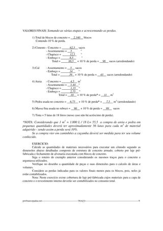 VALORES FINAIS: Somando as várias etapas e acrescentando as perdas.
1) Total de blocos de concreto = 2.340 blocos
Contendo 10 % de perda.
2) Cimento - Concreto = 62,5 sacos
- Assentamento = 5 "
- Chapisco = 12,5 "
- Emboço = 8,5 "
Total = 88,5 + 10 % de perda = 98 sacos (arredondando)
3) Cal - Assentamento = 5 sacos
- Emboço = 34 "
Total = 39 + 10 % de perda = 43 sacos (arredondando)
4) Areia - Concreto = 4,5 m3
- Assentamento = 1,44 "
- Chapisco = 1,35 "
- Emboço = 2,75 "
Total = 10 + 10 % de perda* = 11 m3
5) Pedra usada no concreto = 6,75 + 10 % de perda* = 7,5 m3
(arredondando)
6) Massa fina usada no reboco = 90 + 10 % de perda = 99 sacos
7) Tinta = 5 latas de 18 litros (nesse caso não há acréscimo de perda).
*NOTA: Considerando que 1 m3
= 1.000 L / 18 L= 55,5 a compra de areia e pedra em
pequenas quantidades deverá ter aproximadamente 56 latas para cada m3
de material
adquirido - sendo assim a perda será 10%.
Se a compra vier em caminhões a caçamba deverá ser medida para ter seu volume
conhecido.
EXERCICIO:
Calcule as quantidades de materiais necessários para executar um cômodo segundo as
dimensões abaixo detalhadas composto de estrutura de concreto armado, coberto por laje pré-
fabricada e fechamento de alvenaria executada com blocos de concreto.
Siga o roteiro do exemplo anterior considerando os mesmos traços para o concreto e
argamassa utilizados.
Verifique no desenho a quantidade de peças e suas dimensões para o calculo de áreas e
volumes.
Considere as perdas indicadas para os valores finais menos para os blocos, pois, neles já
estão contabilizados.
Nota: Neste exercício existe cobertura de laje pré-fabricada cujos materiais para a capa de
concreto e o revestimento interno deverão ser contabilizados no consumo total.
profmarcopadua.net---------------------------------------------TRAÇO-------------------------------------------------------------------9
 