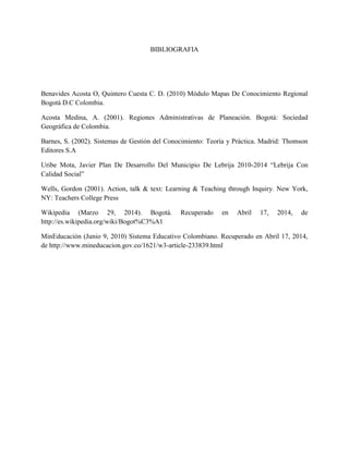BIBLIOGRAFIA
Benavides Acosta O, Quintero Cuesta C. D. (2010) Módulo Mapas De Conocimiento Regional
Bogotá D.C Colombia.
Acosta Medina, A. (2001). Regiones Administrativas de Planeación. Bogotá: Sociedad
Geográfica de Colombia.
Barnes, S. (2002). Sistemas de Gestión del Conocimiento: Teoría y Práctica. Madrid: Thomson
Editores S.A
Uribe Mota, Javier Plan De Desarrollo Del Municipio De Lebrija 2010-2014 “Lebrija Con
Calidad Social”
Wells, Gordon (2001). Action, talk & text: Learning & Teaching through Inquiry. New York,
NY: Teachers College Press
Wikipedia (Marzo 29, 2014). Bogotá. Recuperado en Abril 17, 2014, de
http://es.wikipedia.org/wiki/Bogot%C3%A1
MinEducación (Junio 9, 2010) Sistema Educativo Colombiano. Recuperado en Abril 17, 2014,
de http://www.mineducacion.gov.co/1621/w3-article-233839.html
 