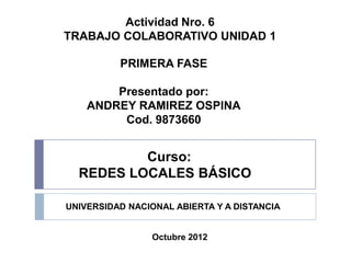 Actividad Nro. 6
TRABAJO COLABORATIVO UNIDAD 1

          PRIMERA FASE

        Presentado por:
    ANDREY RAMIREZ OSPINA
         Cod. 9873660


          Curso:
  REDES LOCALES BÁSICO

UNIVERSIDAD NACIONAL ABIERTA Y A DISTANCIA


                Octubre 2012
 