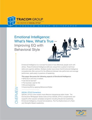 A        T R A C O M              G R O U P               W H I T E P A P E R




Emotional Intelligence:
What’s New, What’s True —
Improving EQ with
Behavioral Style



            Emotional Intelligence is a concept focused on how effectively people work with
            others. These Emotional Intelligence skills are unique from a person’s technical
            skills and cognitive abilities. Multiple studies have shown that Emotional Intelligence
            competencies often account for the difference between star performers and average
            performers, particularly in positions of leadership.

            This paper discusses the following aspects of Emotional Intelligence:
            • What EQ is and why it matters
            • Can EQ be learned?
            • The business case for EQ
            • EQ and leadership
            • Improving EQ by applying Behavioral Styles
OVERVIEW




            SOCIAL STYLE Connections
            SOCIAL STYLE is the world’s most effective interpersonal skills model. The
            Connections Whitepaper Series looks at how SOCIAL STYLE complements and
            supports other popular workplace programs including Situational Leadership,
            Emotional Intelligence, Crucial Conversations, The Five Dysfunctions of a Team
            and Strengths Based Leadership.




                                                                                               SOCIAL STYLE

                                                                                               Connections
 