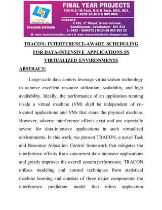 TRACON: INTERFERENCE-AWARE SCHEDULING 
FOR DATA-INTENSIVE APPLICATIONS IN 
VIRTUALIZED ENVIRONMENTS 
ABSTRACT: 
Large-scale data centers leverage virtualization technology 
to achieve excellent resource utilization, scalability, and high 
availability. Ideally, the performance of an application running 
inside a virtual machine (VM) shall be independent of co-located 
applications and VMs that share the physical machine. 
However, adverse interference effects exist and are especially 
severe for data-intensive applications in such virtualized 
environments. In this work, we present TRACON, a novel Task 
and Resource Allocation Control framework that mitigates the 
interference effects from concurrent data intensive applications 
and greatly improves the overall system performance. TRACON 
utilizes modeling and control techniques from statistical 
machine learning and consists of three major components: the 
interference prediction model that infers application 
 