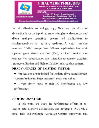 the virtualization technology, e.g., Xen, that provides an 
abstraction layer on top of the underlying physical resources and 
allows multiple operating systems and applications to 
simultaneously run on the same hardware. As virtual machine 
monitors (VMM) encapsulate different applications into each 
separate guest virtual machine (VM), a cloud provider can 
leverage VM consolidation and migration to achieve excellent 
resource utilization and high availability in large data centers. 
DISADVANTAGES OF EXISTING SYSTEM: 
 Applications are optimized for the hard drive based storage 
systems by issuing large sequential reads and writes. 
 It very likely leads to high I/O interference and low 
performance. 
PROPOSED SYSTEM: 
In this work, we study the performance effects of co-located 
data-intensive applications, and develop TRACON1, a 
novel Task and Resource Allocation Control framework that 
 