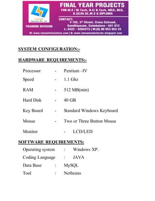 SYSTEM CONFIGURATION:- 
HARDWARE REQUIREMENTS:- 
Processor - Pentium –IV 
Speed - 1.1 Ghz 
RAM - 512 MB(min) 
Hard Disk - 40 GB 
Key Board - Standard Windows Keyboard 
Mouse - Two or Three Button Mouse 
Monitor - LCD/LED 
SOFTWARE REQUIREMENTS: 
Operating system : Windows XP. 
Coding Language : JAVA 
Data Base : MySQL 
Tool : Netbeans 
 