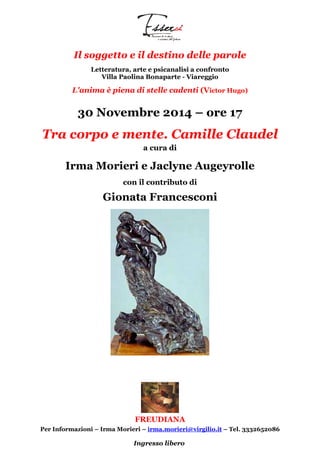 Il soggetto e il destino delle parole 
Letteratura, arte e psicanalisi a confronto 
Villa Paolina Bonaparte - Viareggio 
L'anima è piena di stelle cadenti (Victor Hugo) 
30 Novembre 2014 – ore 17 
Tra corpo e mente. Camille Claudel 
a cura di 
Irma Morieri e Jaclyne Augeyrolle 
con il contributo di 
Gionata Francesconi 
FREUDIANA 
Per Informazioni – Irma Morieri – irma.morieri@virgilio.it – Tel. 3332652086 
Ingresso libero 
