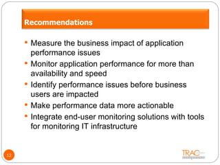 12 Measure the business impact of application performance issues Monitor application performance for more than availability and speed Identify performance issues before business users are impacted Make performance data more actionable Integrate end-user monitoring solutions with tools for monitoring IT infrastructure Recommendations 