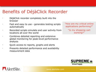 Benefits of DéjàClick Recorder DéjàClick recorder c ompletely built into the browser  Fast and easy to use - generates testing scripts automatically  Recorded scripts simulate end user activity from locations all over the world  Combines detailed reporting and extensive global monitoring for peak-level performance analysis Quick access to reports, graphs and alerts Presents detailed performance and availability measurement data “ How are my critical online applications performing?” “ Is my shopping cart working?” 
