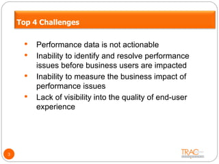 Performance data is not actionable Inability to identify and resolve performance issues before business users are impacted Inability to measure the business impact of performance issues Lack of visibility into the quality of end-user experience 3 Top 4 Challenges 