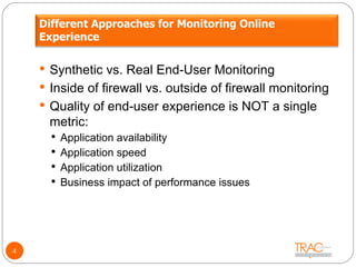 Synthetic vs. Real End-User Monitoring Inside of firewall vs. outside of firewall monitoring Quality of end-user experience is NOT a single metric: Application availability Application speed Application utilization Business impact of performance issues 4 Different Approaches for Monitoring Online Experience 