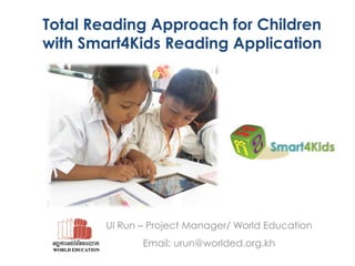 Total Reading Approach for Children
with Smart4Kids Reading Application

Ul Run – Project Manager/ World Education
Email: urun@worlded.org.kh

 