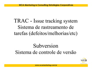 WCA Mentoring & Consulting Estratégias Corporativas




TRAC - Issue tracking system
  Sistema de rastreamento de
tarefas (defeitos/melhorias/etc)

               Subversion
Sistema de controle de versão

                 www.wcamentoring.com.br
 