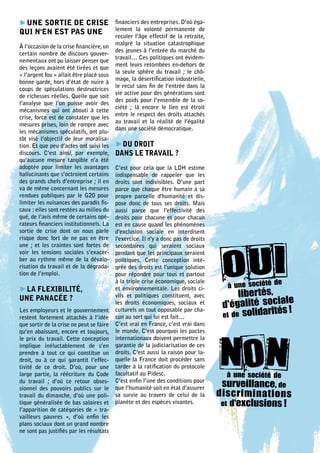 ►UNE SORTIE DE CRISE                      financiers des entreprises. D’où éga-
                                          lement la volonté permanente de
QUI N'EN EST PAS UNE
                                          reculer l’âge effectif de la retraite,
                                          malgré la situation catastrophique
À l’occasion de la crise financière, un
                                          des jeunes à l’entrée du marché du
certain nombre de discours gouver-
                                          travail… Ces politiques ont évidem-
nementaux ont pu laisser penser que
                                          ment leurs retombées en-dehors de
des leçons avaient été tirées et que
                                          la seule sphère du travail ; le chô-
« l’argent fou » allait être placé sous
                                          mage, la désertification industrielle,
bonne garde, hors d’état de nuire à
                                          le recul sans fin de l’entrée dans la
coups de spéculations destructrices
                                          vie active pour des générations sont
de richesses réelles. Quelle que soit
                                          des poids pour l’ensemble de la so-
l’analyse que l’on puisse avoir des
                                          ciété ; là encore le lien est étroit
mécanismes qui ont abouti à cette
                                          entre le respect des droits attachés
crise, force est de constater que les
                                          au travail et la réalité de l’égalité
mesures prises, loin de rompre avec
                                          dans une société démocratique.
les mécanismes spéculatifs, ont plu-
tôt visé l’objectif de leur moralisa-
tion. Et que peu d’actes ont suivi les    ►DU DROIT
discours. C’est ainsi, par exemple,       DANS LE TRAVAIL ?
qu’aucune mesure tangible n’a été
adoptée pour limiter les avantages        C’est pour cela que la LDH estime
hallucinants que s’octroient certains     indispensable de rappeler que les
des grands chefs d’entreprise ; il en     droits sont indivisibles. D’une part
va de même concernant les mesures         parce que chaque être humain a sa
rendues publiques par le G20 pour         propre parcelle d'humanité et dis-
limiter les nuisances des paradis fis-    pose donc de tous ses droits. Mais
caux : elles sont restées au milieu du    aussi parce que l'effectivité des
gué, de l’avis même de certains opé-      droits pour chacune et pour chacun
rateurs financiers institutionnels. La    est en cause quand les phénomènes
sortie de crise dont on nous parle        d'exclusion sociale en interdisent
risque donc fort de ne pas en être        l'exercice. Il n'y a donc pas de droits
une ; et les craintes sont fortes de      secondaires qui seraient sociaux
voir les tensions sociales s’exacer-      pendant que les principaux seraient
ber au rythme même de la dévalo-          politiques. Cette conception inté-
risation du travail et de la dégrada-     grée des droits est l'unique solution
tion de l’emploi.                         pour répondre pour tous et partout
                                                                                                      e
                                                                                      à une société d
                                          à la triple crise économique, sociale
►LA FLEXIBILITÉ,
                                                                                          libertés,
                                          et environnementale. Les droits ci-
                                          vils et politiques constituent, avec
                                                                                     d'égalité sociale
UNE PANACÉE ?
                                          les droits économiques, sociaux et
Les employeurs et le gouvernement         culturels un tout opposable par cha-
                                          cun au sort qui lui est fait…              et de solidar
                                                                                                  ités !
restent fortement attachés à l’idée
que sortir de la crise ne peut se faire   C’est vrai en France, c’est vrai dans
qu’en abaissant, encore et toujours,      le monde. C’est pourquoi les pactes
le prix du travail. Cette conception      internationaux doivent permettre la
implique inéluctablement de s’en          garantie de la judiciarisation de ces
prendre à tout ce qui constitue un        droits. C'est aussi la raison pour la-
droit, ou à ce qui garantit l’effec-      quelle la France doit procéder sans
tivité de ce droit. D’où, pour une        tarder à la ratification du protocole
large partie, la réécriture du Code       facultatif au Pidesc.                       à une société de
du travail ; d’où ce retour obses-
sionnel des pouvoirs publics sur le
                                          C’est enfin l’une des conditions pour
                                          que l’humanité soit en état d’assurer      surveillance, de
travail du dimanche, d’où une poli-       sa survie au travers de celui de la       discr imina tions
tique généralisée de bas salaires et      planète et des espèces vivantes.           et d'exclusions !
l’apparition de catégories de « tra-
vailleurs pauvres  », d’où enfin les
plans sociaux dont un grand nombre
ne sont pas justifiés par les résultats
 