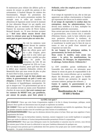 Et maintenant pour réduire des déficits qu'ils ne
cessent de creuser au profit des patrons et des
actionnaires, il faudrait bloquer les salaires des
fonctionnaires, bloquer les prestations des
retraité­e­s et les autres prestations sociales. Par
exemple ceux et celles qui touchent les
allocations de logement social verront le montant
de leur allocation bloqué (ce qui signifie avec
l'inflation que ces montants vont baisser) pour
financer les nouveaux yachts de Pierre Gattaz,
Bernard Arnault, etc. Et nous devrions accepter
ça ? Bref nous allons encore devoir nous
serrer la ceinture pour que la bourgeoisie de
notre pays se gave encore plus sur notre dos.
On voit les ministres venir
pleurer devant les caméras
pour nous demander de
faire des efforts parce qu'il
n'y a plus d'argent, parce
que c'est la crise (alors que
cette crise a profité aux plus
riches, les profits des
entreprises du CAC 40 ont
progressé de 35% en 5 ans,
soit 411 Mards d'euros), parce qu'il faut réduire
le déficit pour respecter d'absurdes critères de
Maastricht alors que nous avons de plus en plus
de mal à finir le mois, à payer nos loyers.
Par contre quand il s'agit de faire plaisir aux
riches, le gouvernement est prêt à sortir son
chéquier, à donner 40 Mards aux patrons pour
de fumeuses et hypothétiques contreparties. De
qui se moque­t­on ? Ce gouvernement qui ose se
dire socialiste devrait au moins avoir l'honnêteté
d'arrêter de nous mentir. Qui croit vraiment que
les vautours du MEDEF vont, par gentillesse,
par amour du peuple, pour faire plaisir à
La CNT, c'est quoi ?
UN SYNDICAT ! Parce que cette forme d'organisation englobe à la fois le champ économique, politique, social,
culturel. Parce qu'elle est directement issue du peuple et représente ses intérêts.
DE COMBAT ! Parce que les intérêts des travailleurs s'opposent radicalement aux intérêts du capitalisme. Parce que
les grandes avancées sociales n'ont été arrachées que dans l'action et la mobilisation.
AUTOGESTIONNAIRE ! Parce que les décisions doivent être prises à la base. Parce que nous appelons à l'auto­
organisation des luttes.
SOLIDAIRE ! Parce que les hiérarchies (salaires, fonctions, statuts) s'opposent à une société égalitaire et autogérée.
Parce que seules la réflexion et l'action interprofessionnelles permettent d'éviter le corporatisme.
ANTICAPITALISTE ! Parce que nous fabriquons toutes les marchandises et assurons tous les services, nous devons
les orienter pour le bien de toute la collectivité et non pour l'ambition démesurée de quelques uns.
C'est pourquoi nous pensons que le syndicalisme doit être porteur d'un projet pour une société solidaire, égalitaire,
autogérée... Un projet révolutionnaire.
Hollande, créer des emplois pour le remercier
de ses largesses ?
Il est temps de reprendre la rue, elle ne doit pas
appartenir aux milices réactionnaires et fascistes
qui reprennent des forces sur la misère sociale.
Il est temps de reprendre le combat dans les
entreprises, dans les administrations. Nous
devons nous mobiliser à la base, multiplier les
assemblées générales souveraines.
Nous savons que nous n'avons rien à attendre de
ce gouvernement, nous n'avons rien à attendre
d'élections futures, seule la lutte collective peut
nous permettre d'inverser la tendance, de
reprendre la main sur notre vie, sur notre travail
et transformer la société pour le bien de tous et
toutes et non au profit d'une minorité qui
s'engraisse sur notre dos.
Ils ont l'argent, les principaux médias, le
gouvernement, les forces de l'ordre.
Nous avons le nombre, nous avons nos
armes : la grève, les manifestations, les
occupations, les blocages, les séquestrations,
le sabotage, l'action directe. Utilisons­les !
La CNT considère qu'une mobilisation de
l'ensemble des salarié­e­s est nécessaire pour
obtenir le retrait du pacte de responsabilité et de
l'ensemble des contre­réformes qui se succédent
depuis des décennies, pour gagner la bataille
sociale décisive qui permettra de gagner les
suivantes (salaires, partage des richesses...)
Contre le capital, le gouvernement et sa
politique patronale, construisons la grève
générale.
Manifestation du 1 mai :
10 h00 à Verdun
 