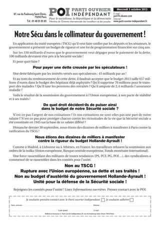 POI                                                                    PARTI OUVRIER                                                                                                                                 Mercredi 3 octobre 2012
                                                                                                                                                                                                                                                                                                                                  E-mail :
         87, rue du Faubourg-Saint-Denis,
                               75010 Paris
                                                                                                                                                                                              I N D É P E N DA N T                                                                                                                poi@fr.oleane.com
                                           Pour le socialisme, la République et la démocratie                                                                                                                                                                                                                                     Internet :
                      Tél : 01 48 01 85 85 Membre de l’Entente internationale des travailleurs et des peuples                                                                                                                                                                                                                     www.parti-ouvrier-independant.fr




           Notre Sécu dans le collimateur du gouvernement !
  En application du traité européen (TSCG) qu’il veut faire ratifier par les députés et les sénateurs, le
gouvernement a présenté un budget de rigueur et une loi de programmation financière sur cinq ans.
  Sur les 330 milliards d’euros que le gouvernement veut dégager pour le paiement de la dette,
100 milliards devraient être pris à la Sécurité sociale !
      Et pour quoi faire ?
                                                                     Pour payer une dette creusée par les spéculateurs !
      Une dette fabriquée par les intérêts versés aux spéculateurs : 45 milliards par an !
   Et au nom du remboursement de cette dette, il faudrait accepter que le budget 2013 taille 657 mil-
lions d’euros dans le budget des hôpitaux déjà asphyxiés ? Qu’il supprime 70 millions pour le trans-
port des malades ? Qu’il taxe les pensions des retraités ? Qu’il ampute de 2,4 milliards l’assurance
maladie ?
   Voilà le résultat de la soumission du gouvernement à l’Union européenne, à son pacte de stabilité
et à ses traités !
                                                                                                 De quel droit décident-ils de puiser ainsi
                                                                                                dans le budget de notre Sécurité sociale ?
   N’est-ce pas l’argent de nos cotisations ? Et nos cotisations ne sont-elles pas une part de notre
salaire ? N’est-ce pas pour protéger chacun contre les vicissitudes de la vie que la Sécurité sociale a
été constituée en 1945 sur la base de ce salaire différé ?
   Dimanche dernier 30 septembre, nous étions des dizaines de milliers à manifester à Paris contre la
ratification du TSCG !
                                                                            Nous étions des dizaines de milliers à manifester
                                                                             contre la rigueur du budget Hollande-Ayrault !
  Comme à Madrid, à Lisbonne ou à Athènes, en France, les travailleurs refusent la soumission aux
ordres de la troïka (Union européenne, Banque centrale européenne, Fonds monétaire international).
  Une force rassemblant des militants de toutes tendances (PS, PCF, PG, POI…), des syndicalistes a
commencé de se rassembler dans les comités pour l’unité.
                                  Non au TSCG !
             Rupture avec l’Union européenne, sa dette et ses traités !
           Non au budget d’austérité du gouvernement Hollande-Ayrault !
                   Unité pour la défense de la Sécurité sociale !
        Rejoignez les comités pour l’unité ! Lisez Informations ouvrières. Prenez contact avec le POI.


                                                Je souhaite prendre contact avec le Parti ouvrier indépendant                                                                                                                                                                                              Je souhaite adhérer

 Nom, prénom : . . . . . . . . . . . . . . . . . . . . . . . . . . . . . . . . . . . . . . . . . . . . . . . . . . . . . . . . . . . . . . . . . . . . . . . . . . . . . . . . . . . . . . . . . . . . . . . . . . . . . . . . . . . . . . . . . . . . . . . . . Adresse : . . . . . . . . . . . . . . . . . . . . . . . . . . . . . . . . . . . . . . . . . . . . . . . . . . . . . . . . . . . . . . . . . . . . . . . . . . . . . . . . . . .


 .................................................................................                                                                  Code postal :                      ..........................................                                   E-mail :            ....................................................................................

                                                                                                           Bulletin à retourner à : Parti ouvrier indépendant, 87, rue du Faubourg-Saint-Denis 75010 Paris.
 