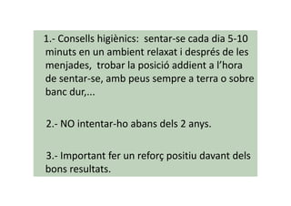 1.- Consells higiènics: sentar-se cada dia 5-10
minuts en un ambient relaxat i després de les
menjades, trobar la posició addient a l’hora
de sentar-se, amb peus sempre a terra o sobre
banc dur,...
2.- NO intentar-ho abans dels 2 anys.
3.- Important fer un reforç positiu davant dels
bons resultats.
 