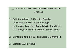 _ LAXANTS: s’han de mantenir un mínim de
3 mesos.
1.- Polietilenglicol: 0.25-1.5 gr/kg/dia
- 6 mesos a 2 anys: Casenlax 4 gr.
- > 2 anys: Casenlax 4gr. o Movicol pediàtric- > 2 anys: Casenlax 4gr. o Movicol pediàtric
- > 12 anys: Casenlax 10gr o Movicol adults
2.- Si intolerància al PEG, Lactulosa 1-3 ml/kg/d.
3.- Lactitol, 0.25 gr/kg/d.
 