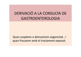 DERIVACIÓ A LA CONSULTA DE
GASTROENTEROLOGIA
Quan sospitem o demostrem organicitat , i
quan fracasem amb el tractament exposat.
 