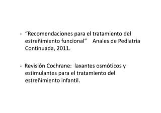 - “Recomendaciones para el tratamiento del
estreñimiento funcional” Anales de Pediatria
Continuada, 2011.
- Revisión Cochrane: laxantes osmóticos y
estimulantes para el tratamiento del
estreñimiento infantil.
 