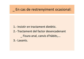 _ En cas de restrenyiment ocasional:
1.- Insistir en tractament dietètic.
2.- Tractament del factor desencadenant2.- Tractament del factor desencadenant
_ Fisura anal, canvis d’hàbits,...
3.- Laxants.
 