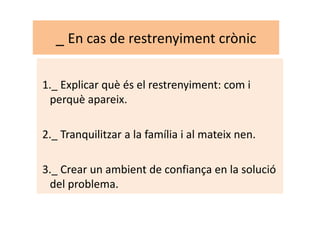 _ En cas de restrenyiment crònic
1._ Explicar què és el restrenyiment: com i
perquè apareix.
2._ Tranquilitzar a la família i al mateix nen.
3._ Crear un ambient de confiança en la solució
del problema.
 