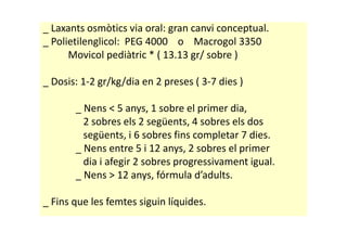 _ Laxants osmòtics via oral: gran canvi conceptual.
_ Polietilenglicol: PEG 4000 o Macrogol 3350
Movicol pediàtric * ( 13.13 gr/ sobre )
_ Dosis: 1-2 gr/kg/dia en 2 preses ( 3-7 dies )
_ Nens < 5 anys, 1 sobre el primer dia,
2 sobres els 2 següents, 4 sobres els dos2 sobres els 2 següents, 4 sobres els dos
següents, i 6 sobres fins completar 7 dies.
_ Nens entre 5 i 12 anys, 2 sobres el primer
dia i afegir 2 sobres progressivament igual.
_ Nens > 12 anys, fórmula d’adults.
_ Fins que les femtes siguin líquides.
 