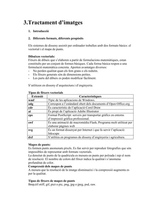 3.Tractament d’imatges
 1. Introducció

 2. Diferents formats, diferents propòsits

 Els sistemes de disseny assistit per ordinador treballen amb dos formats bàsics: el
 vectorial i el mapa de punts.

 Dibuixos vectorials:
 Fitxers de dibuix que s’elaboren a partir de formulacions matemàtiques, estan
 constituïts per un conjunt de formes bàsiques. Cada forma bàsica respon a una
 formulació matemàtica concreta. Aporten avantatges diversos:
 - No perden qualitat quan els fem grans o els reduïm.
 - Els fitxers generats són de dimensions petites.
 - Les parts del dibuix es poden modificar fàcilment.

 S’utilitzen en disseny d’arquitectura i d’enginyeria.

 Tipus de fitxers vectorials
    Extensió                               Característiques
 wmf            Típic de les aplicacions de Windows.
 odg            Correspon a l’estàndard obert dels documents d’Open Office.org
 cdr            És característic de l’aplicació Corel Draw
 ai             És propi de l’aplicació Adobe Illustrator
 eps            Format PostScript: serveix per transportar gràfics en entorns
                d’impressió gràfica professional.
 swf            És una animació de macromèdia Flash, Programa molt utilitzat per
                elaborar pàgines web
 svg            És un format dissenyat per Internet i que fa servir l’aplicació
                Inkscape
 dxf            S’utilitza en programes de disseny d’enginyeria i agricultura.

 Mapes de punts:
 Es formen punts anomenats píxels. Es fan servir per reproduir fotografies que són
 impossibles de representar amb formats vectorials.
 La densitat de punts de la quadricula es mesura en punts per polzada i rep el nom
 de resolució. El nombre de colors del fitxer indica la qualitat i s’anomena
 profunditat de color.
 Compressió dels mapes de punts
 A mesura que la resolució de la imatge disminueixi i la compressió augmenta es
 per la qualitat.

 Tipus de fitxers de mapes de punts
 Bmp,tif otiff, gif, pict o pic, png, jpg o jpeg, psd, raw.
 