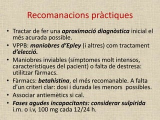 Recomanacions pràctiques
• Tractar de fer una aproximació diagnòstica inicial el
més acurada possible.
• VPPB: maniobres d’Epley (i altres) com tractament
d’elecció.
• Maniobres inviables (símptomes molt intensos,
característiques del pacient) o falta de destresa:
utilitzar fàrmacs.
• Fàrmacs: betahistina, el més recomanable. A falta
d’un criteri clar: dosi i durada les menors possibles.
• Associar antiemètics si cal.
• Fases agudes incapacitants: considerar sulpirida
i.m. o i.v, 100 mg cada 12/24 h.
 