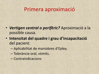 Primera aproximació
• Vertigen central o perifèric? Aproximació a la
possible causa.
• Intensitat del quadre i grau d’incapacitació
del pacient:
– Aplicabilitat de maniobres d’Epley.
– Tolerància oral, vòmits.
– Contraindicacions
 