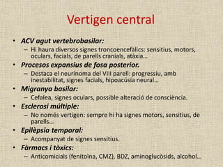 Vertigen central
• ACV agut vertebrobasilar:
– Hi haura diversos signes troncoencefàlics: sensitius, motors,
oculars, facials, de parells cranials, atàxia…
• Procesos expansius de fosa posterior.
– Destaca el neurinoma del VIII parell: progressiu, amb
inestabilitat, signes facials, hipoacúsia neural…
• Migranya basilar:
– Cefalea, signes oculars, possible alteració de consciència.
• Esclerosi múltiple:
– No només vertigen: sempre hi ha signes motors, sensitius, de
parells…
• Epilèpsia temporal:
– Acompanyat de signes sensitius.
• Fàrmacs i tòxics:
– Anticomicials (fenitoïna, CMZ), BDZ, aminoglucòsids, alcohol…
 