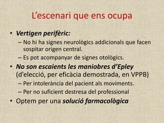 L’escenari que ens ocupa
• Vertigen perifèric:
– No hi ha signes neurològics addicionals que facen
sospitar origen central.
– Es pot acompanyar de signes otològics.
• No son escaients les maniobres d’Epley
(d’elecció, per eficàcia demostrada, en VPPB)
– Per intolerància del pacient als moviments.
– Per no suficient destresa del professional
• Optem per una solució farmacològica
 