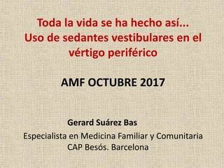 Toda la vida se ha hecho así...
Uso de sedantes vestibulares en el
vértigo periférico
AMF OCTUBRE 2017
Gerard Suárez Bas
Especialista en Medicina Familiar y Comunitaria
CAP Besós. Barcelona
 