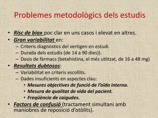 Problemes metodològics dels estudis
• Risc de biax poc clar en uns casos i elevat en altres.
• Gran variabilitat en:
– Criteris diagnòstics del vertigen en estudi.
– Durada dels estudis (de 14 a 90 dies)).
– Dosis de fàrmacs (betahistina, el més utlitzat, de 16 a 48 mg)
• Resultats dubtosos:
– Variabilitat en criteris escollits.
– Dades insuficients en aspectes clau:
• Mesures objectives de funció de l’oïda interna.
• Mesura de qualitat de vida del pacient.
• Freqüència de caigudes.
• Factors de confusió (tractament simultani amb
maniobres de reposició d’otòlits).
 