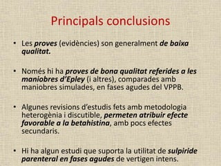 Principals conclusions
• Les proves (evidències) son generalment de baixa
qualitat.
• Només hi ha proves de bona qualitat referides a les
maniobres d’Epley (i altres), comparades amb
maniobres simulades, en fases agudes del VPPB.
• Algunes revisions d’estudis fets amb metodologia
heterogènia i discutible, permeten atribuir efecte
favorable a la betahistina, amb pocs efectes
secundaris.
• Hi ha algun estudi que suporta la utilitat de sulpiride
parenteral en fases agudes de vertigen intens.
 
