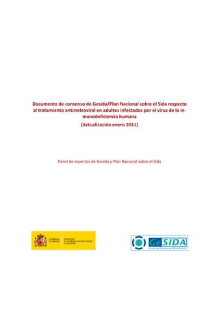 
      
      
                                                 
                                                 
                                                 
                                                 
                                             
                                             
                                             
    Documento de consenso de Gesida/Plan Nacional sobre el Sida respecto 
    al tratamiento antirretroviral en adultos infectados por el virus de la in‐
                            munodeficiencia humana  
                            (Actualización enero 2011) 
                                             
                                             
                                             
                                             
                Panel de expertos de Gesida y Plan Nacional sobre el Sida 
                                             
 
 
 
 
 
 
 
 



                                     
 
 
