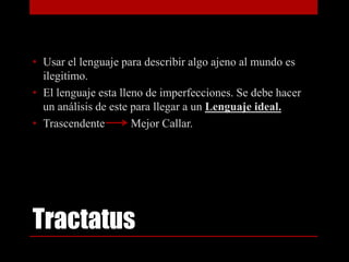 • Usar el lenguaje para describir algo ajeno al mundo es
ilegitimo.
• El lenguaje esta lleno de imperfecciones. Se debe hacer
un análisis de este para llegar a un Lenguaje ideal.
• Trascendente
Mejor Callar.

Tractatus

 