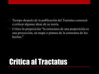 • Tiempo después de la publicación del Tractatus comenzó
a criticar algunas ideas de su teoría.
• Critico la proposición “la estructura de una proposición es
una proyección, un mapa o pintura de la estructura de los
hechos.”

Critica al Tractatus

 